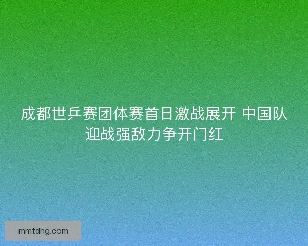 成都世乒赛团体赛首日激战展开 中国队迎战强敌力争开门红