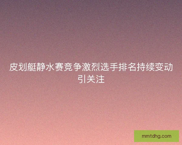 皮划艇静水赛竞争激烈选手排名持续变动引关注